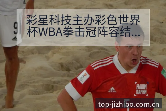 彩星科技主办彩色世界杯WBA拳击冠阵容结构与影响分析 - 极直播App