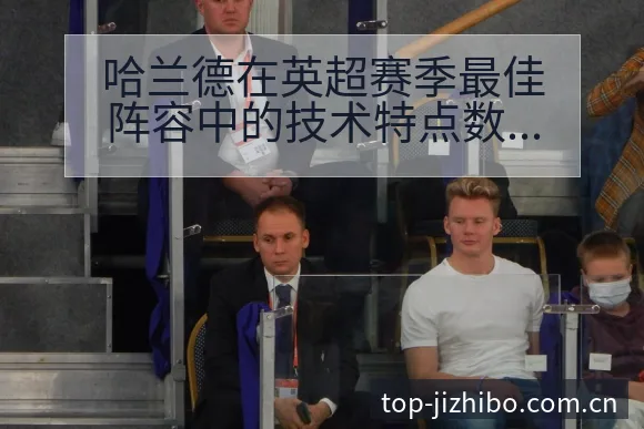 哈兰德在英超赛季最佳阵容中的技术特点数据对比分析 - 极直播App
